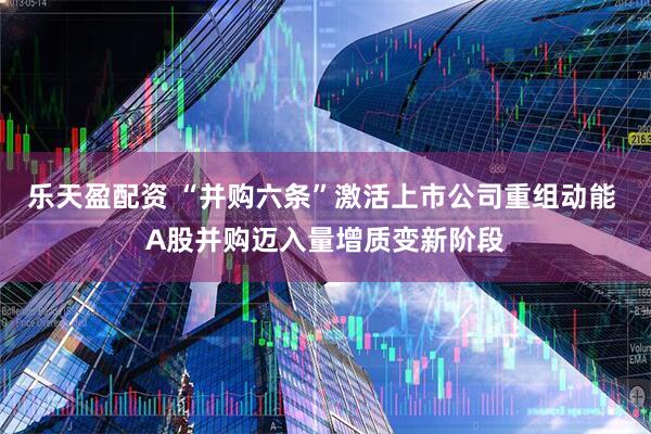 乐天盈配资 “并购六条”激活上市公司重组动能 A股并购迈入量增质变新阶段