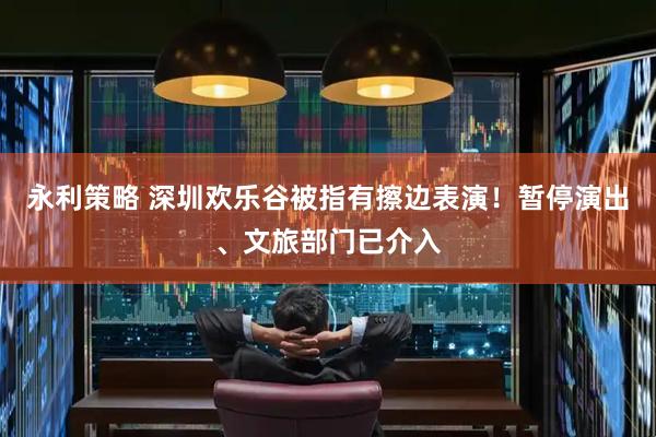 永利策略 深圳欢乐谷被指有擦边表演！暂停演出、文旅部门已介入