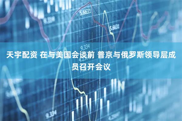 天宇配资 在与美国会谈前 普京与俄罗斯领导层成员召开会议