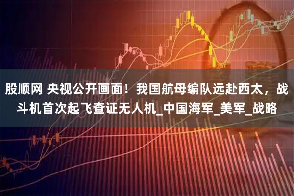 股顺网 央视公开画面！我国航母编队远赴西太，战斗机首次起飞查证无人机_中国海军_美军_战略