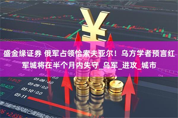 盛金缘证券 俄军占领恰索夫亚尔！乌方学者预言红军城将在半个月内失守_乌军_进攻_城市