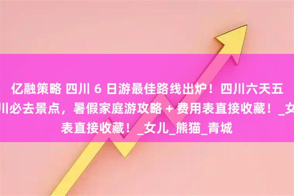 亿融策略 四川 6 日游最佳路线出炉！四川六天五晚覆盖所有四川必去景点，暑假家庭游攻略 + 费用表直接收藏！_女儿_熊猫_青城
