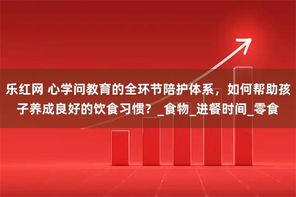 乐红网 心学问教育的全环节陪护体系，如何帮助孩子养成良好的饮食习惯？_食物_进餐时间_零食