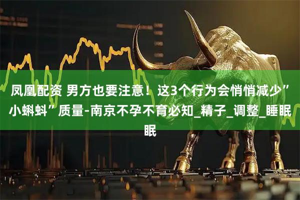 凤凰配资 男方也要注意！这3个行为会悄悄减少”小蝌蚪”质量-南京不孕不育必知_精子_调整_睡眠