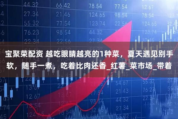 宝聚荣配资 越吃眼睛越亮的1种菜，夏天遇见别手软，随手一煮，吃着比肉还香_红薯_菜市场_带着