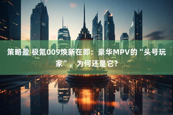 策略盈 极氪009焕新在即：豪华MPV的“头号玩家”，为何还是它？