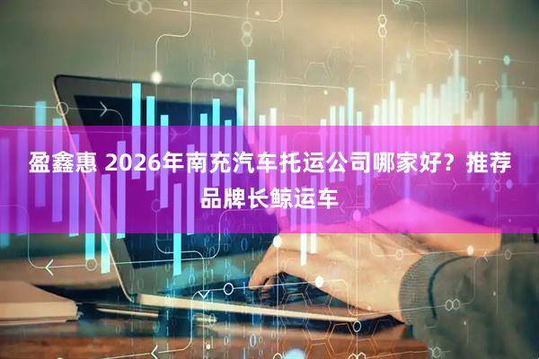 盈鑫惠 2026年南充汽车托运公司哪家好？推荐品牌长鲸运车