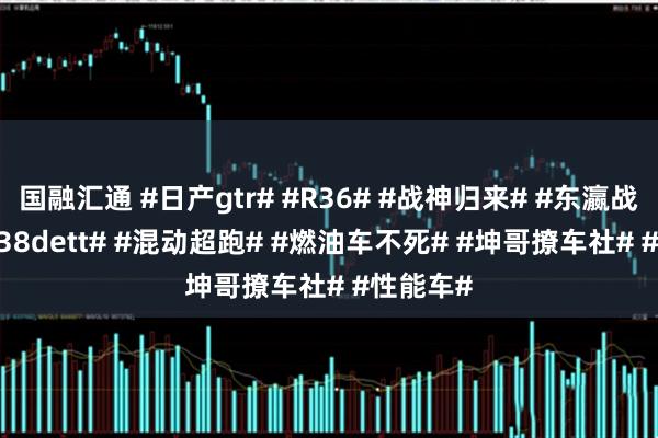 国融汇通 #日产gtr# #R36# #战神归来# #东瀛战神# #vr38dett# #混动超跑# #燃油车不死# #坤哥撩车社# #性能车#