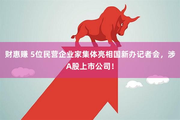 财惠赚 5位民营企业家集体亮相国新办记者会，涉A股上市公司！