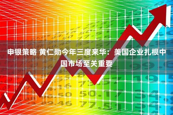 申银策略 黄仁勋今年三度来华：美国企业扎根中国市场至关重要