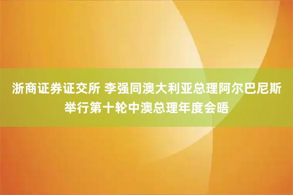 浙商证券证交所 李强同澳大利亚总理阿尔巴尼斯举行第十轮中澳总理年度会晤