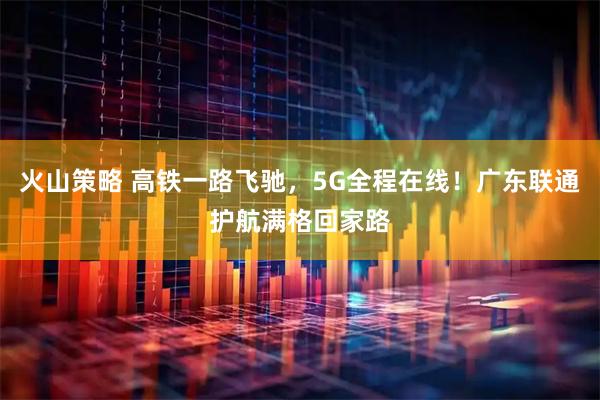 火山策略 高铁一路飞驰，5G全程在线！广东联通护航满格回家路