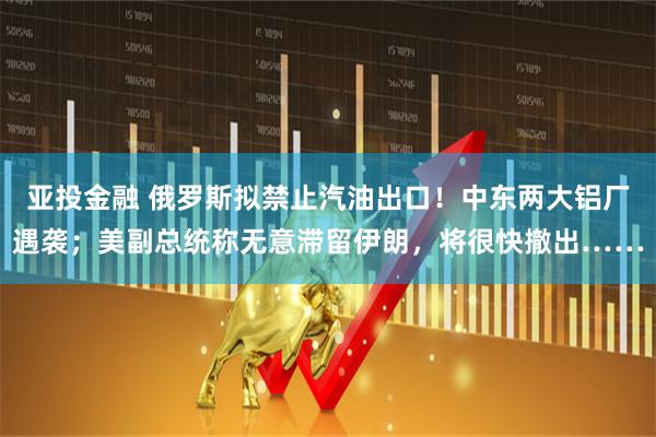 亚投金融 俄罗斯拟禁止汽油出口！中东两大铝厂遇袭；美副总统称无意滞留伊朗，将很快撤出……