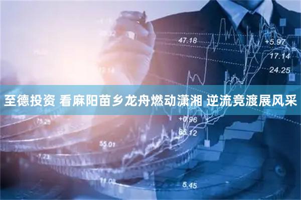 至德投资 看麻阳苗乡龙舟燃动潇湘 逆流竞渡展风采