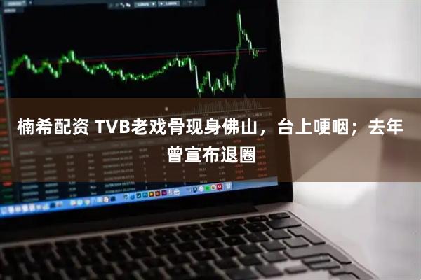 楠希配资 TVB老戏骨现身佛山，台上哽咽；去年曾宣布退圈
