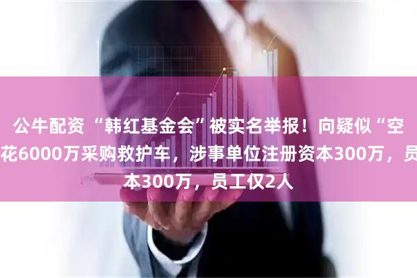 公牛配资 “韩红基金会”被实名举报！向疑似“空壳公司”花6000万采购救护车，涉事单位注册资本300万，员工仅2人
