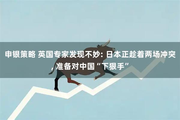 申银策略 英国专家发现不妙: 日本正趁着两场冲突, 准备对中国“下狠手”