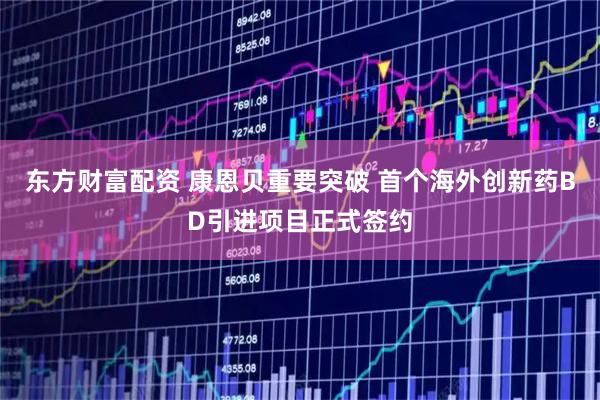 东方财富配资 康恩贝重要突破 首个海外创新药BD引进项目正式签约