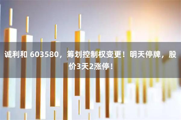 诚利和 603580，筹划控制权变更！明天停牌，股价3天2涨停！